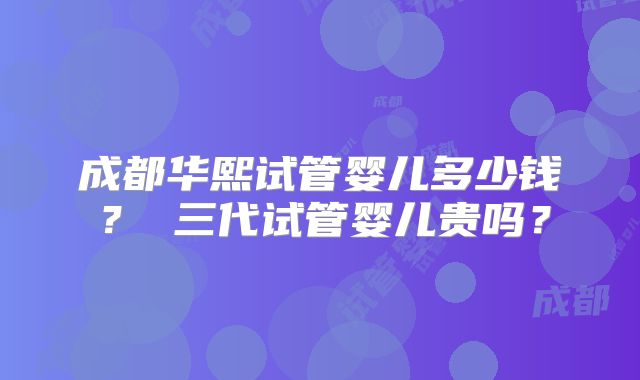成都华熙试管婴儿多少钱？ 三代试管婴儿贵吗？