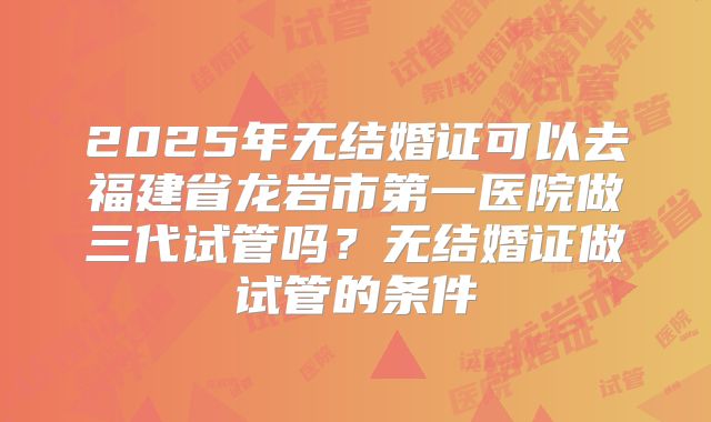 2025年无结婚证可以去福建省龙岩市第一医院做三代试管吗?无结婚证做试管的条件