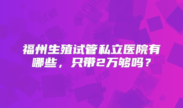 福州生殖试管私立医院有哪些，只带2万够吗？