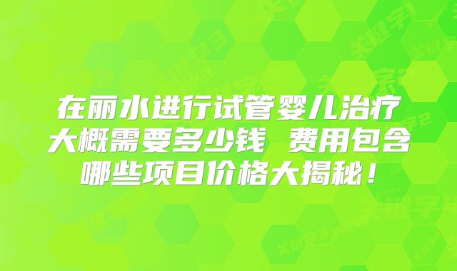 在丽水进行试管婴儿治疗大概需要多少钱 费用包含哪些项目价格大揭秘！