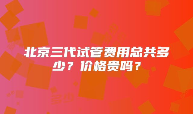 北京三代试管费用总共多少?价格贵吗?