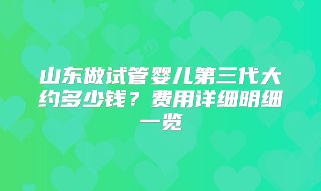 山东做试管婴儿第三代大约多少钱?费用详细明细一览
