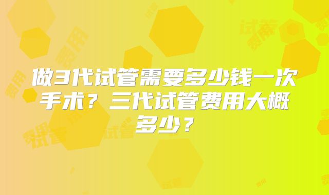 做3代试管需要多少钱一次手术？三代试管费用大概多少？