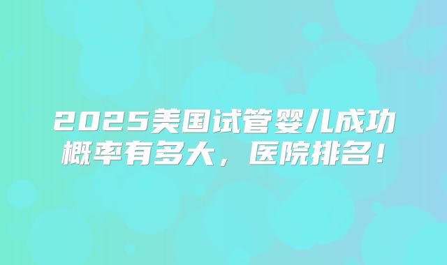 2025美国试管婴儿成功概率有多大，医院排名！