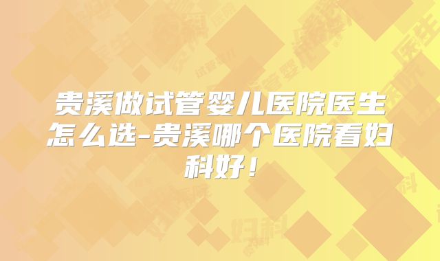 贵溪做试管婴儿医院医生怎么选-贵溪哪个医院看妇科好!
