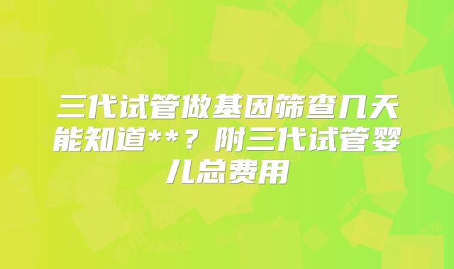 三代试管做基因筛查几天能知道**?附三代试管婴儿总费用