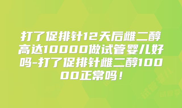 打了促排针12天后雌二醇高达10000做试管婴儿好吗-打了促排针雌二醇10000正常吗！