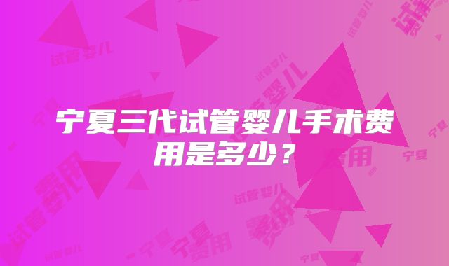 宁夏三代试管婴儿手术费用是多少?