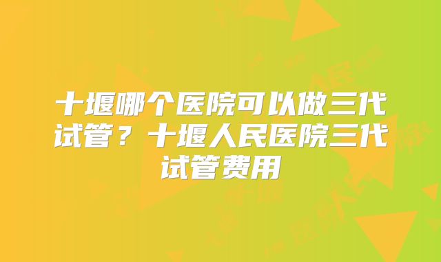 十堰哪个医院可以做三代试管？十堰人民医院三代试管费用