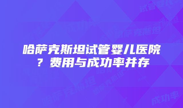 哈萨克斯坦试管婴儿医院？费用与成功率并存