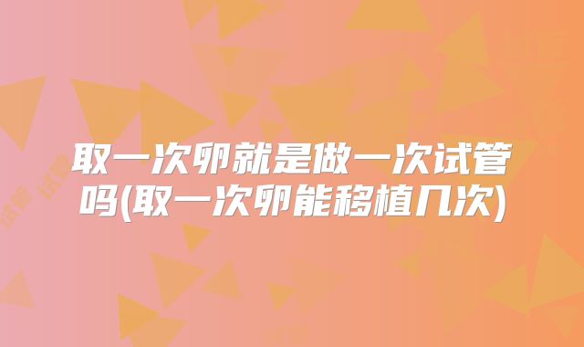取一次卵就是做一次试管吗(取一次卵能移植几次)