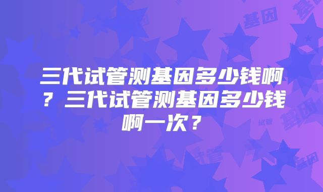 三代试管测基因多少钱啊？三代试管测基因多少钱啊一次？