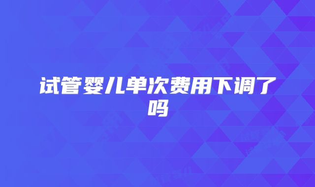 试管婴儿单次费用下调了吗