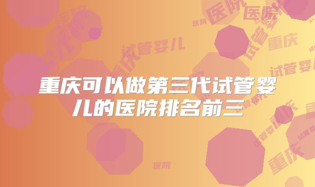 重庆可以做第三代试管婴儿的医院排名前三