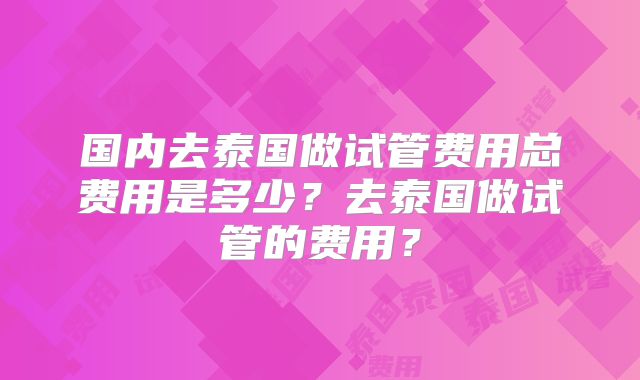 国内去泰国做试管费用总费用是多少？去泰国做试管的费用？
