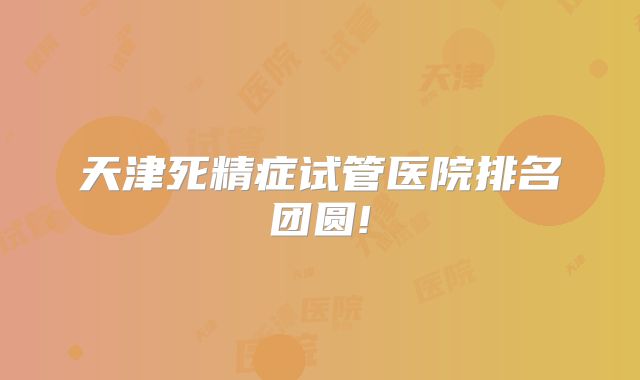 天津死精症试管医院排名团圆!