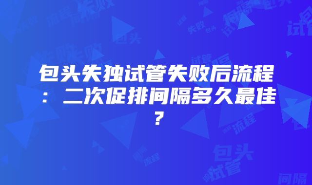 包头失独试管失败后流程：二次促排间隔多久最佳？