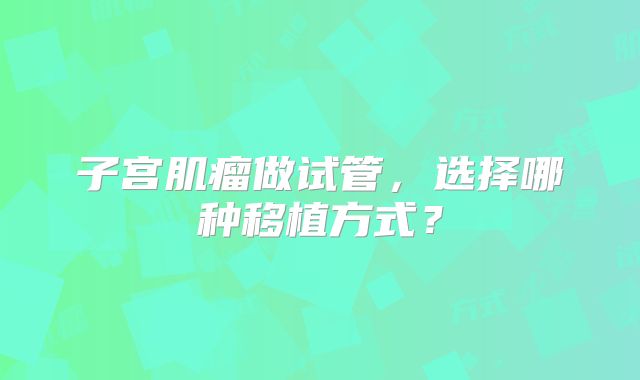 子宫肌瘤做试管，选择哪种移植方式？