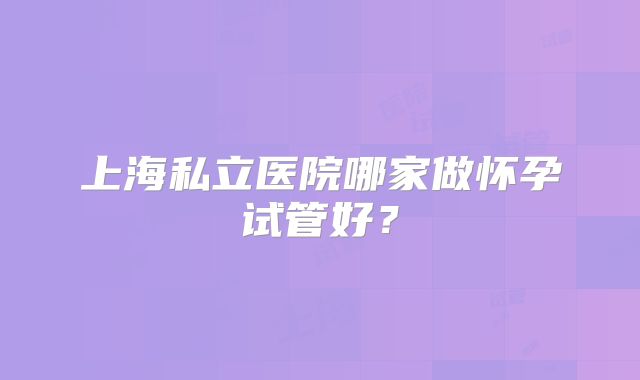 上海私立医院哪家做怀孕试管好？