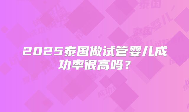 2025泰国做试管婴儿成功率很高吗?