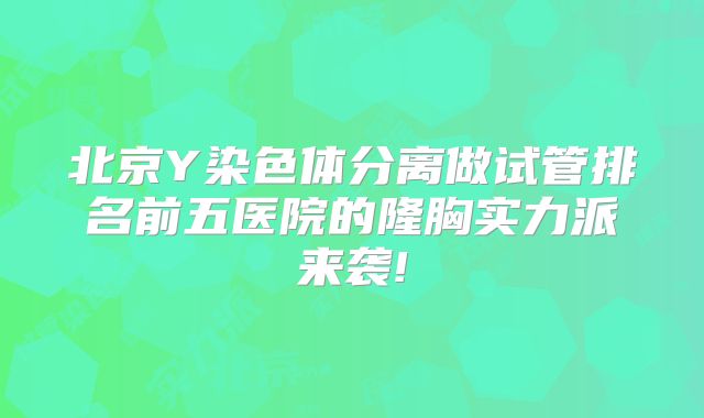 北京Y染色体分离做试管排名前五医院的隆胸实力派来袭!