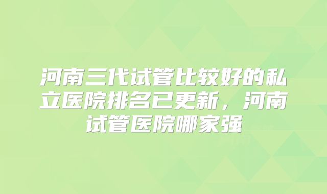 河南三代试管比较好的私立医院排名已更新，河南试管医院哪家强