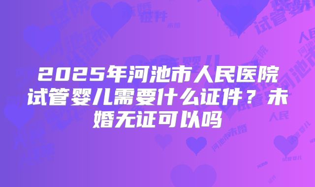 2025年河池市人民医院试管婴儿需要什么证件?未婚无证可以吗