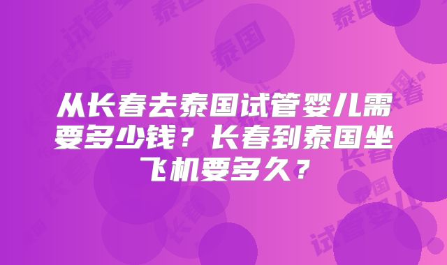 从长春去泰国试管婴儿需要多少钱?长春到泰国坐飞机要多久?