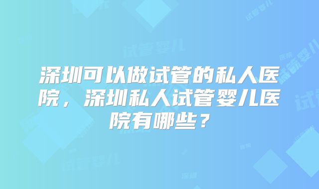 深圳可以做试管的私人医院,深圳私人试管婴儿医院有哪些?