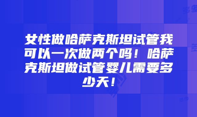 女性做哈萨克斯坦试管我可以一次做两个吗!哈萨克斯坦做试管婴儿需要多少天!