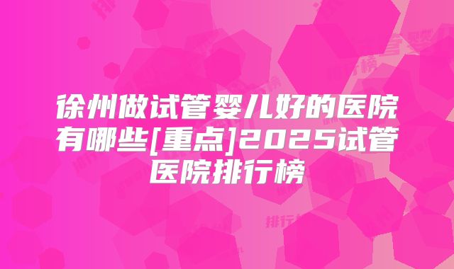 徐州做试管婴儿好的医院有哪些[重点]2025试管医院排行榜