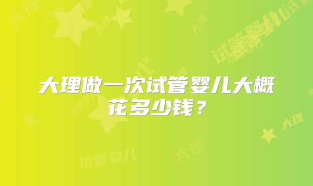 大理做一次试管婴儿大概花多少钱?