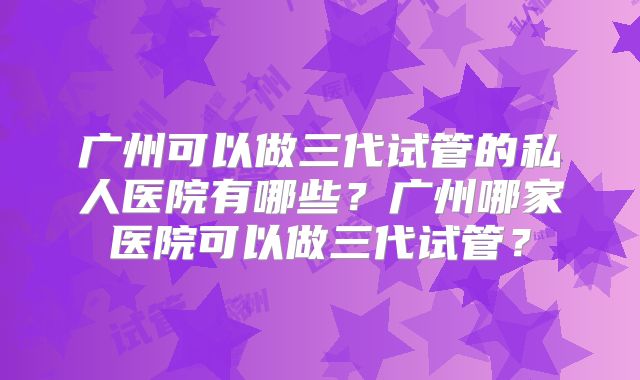 广州可以做三代试管的私人医院有哪些？广州哪家医院可以做三代试管？