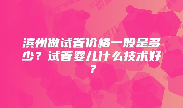 滨州做试管价格一般是多少？试管婴儿什么技术好？