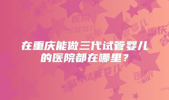 在重庆能做三代试管婴儿的医院都在哪里？