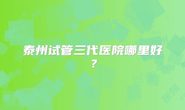 泰州试管三代医院哪里好？