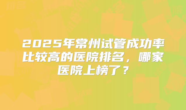 2025年常州试管成功率比较高的医院排名,哪家医院上榜了?