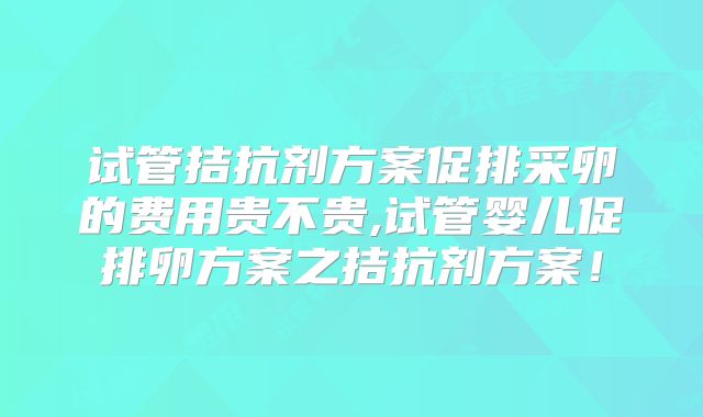 试管拮抗剂方案促排采卵的费用贵不贵,试管婴儿促排卵方案之拮抗剂方案！