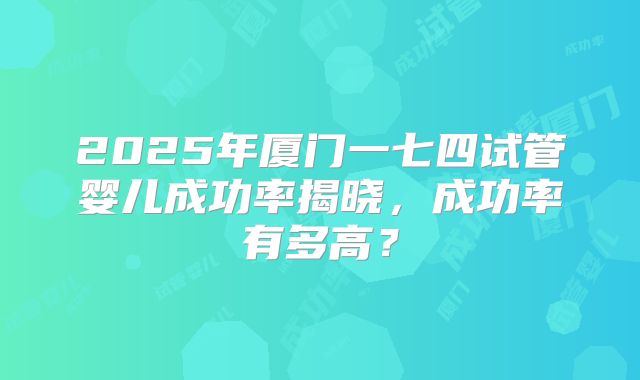 2025年厦门一七四试管婴儿成功率揭晓,成功率有多高?
