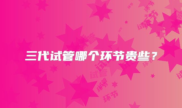 三代试管哪个环节贵些?