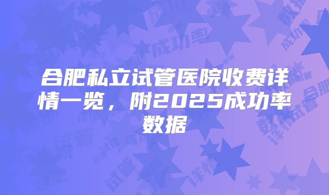 合肥私立试管医院收费详情一览，附2025成功率数据