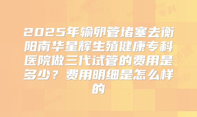 2025年输卵管堵塞去衡阳南华星辉生殖健康专科医院做三代试管的费用是多少？费用明细是怎么样的