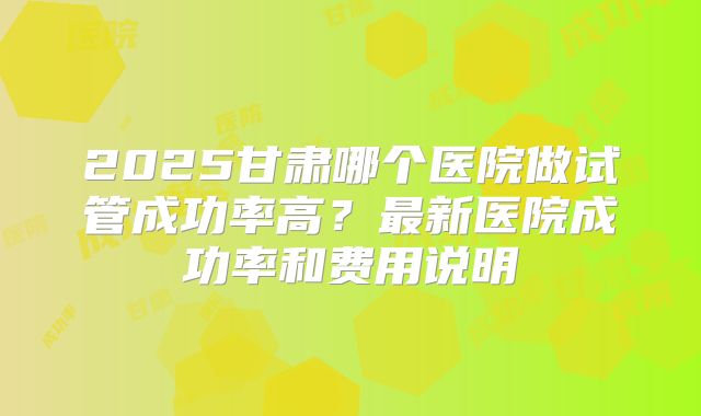 2025甘肃哪个医院做试管成功率高？最新医院成功率和费用说明