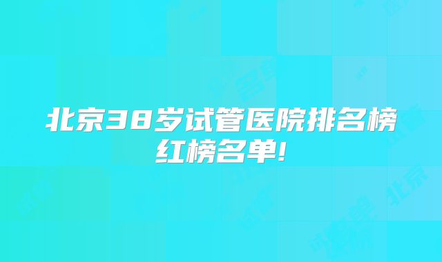 北京38岁试管医院排名榜红榜名单!