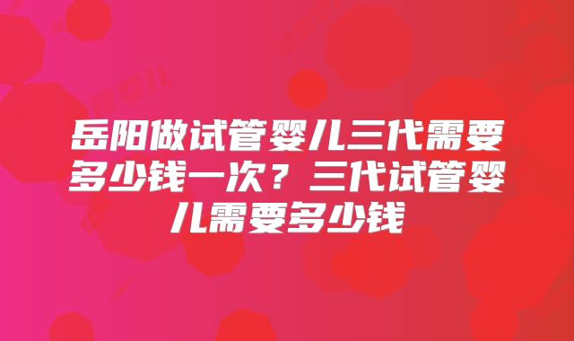 岳阳做试管婴儿三代需要多少钱一次?三代试管婴儿需要多少钱