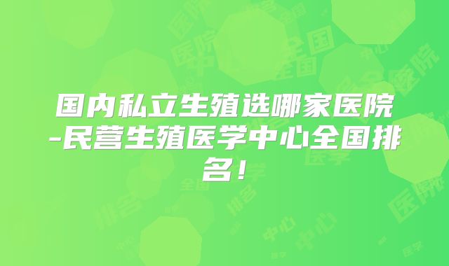 国内私立生殖选哪家医院-民营生殖医学中心全国排名!