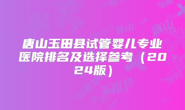 唐山玉田县试管婴儿专业医院排名及选择参考(2024版)