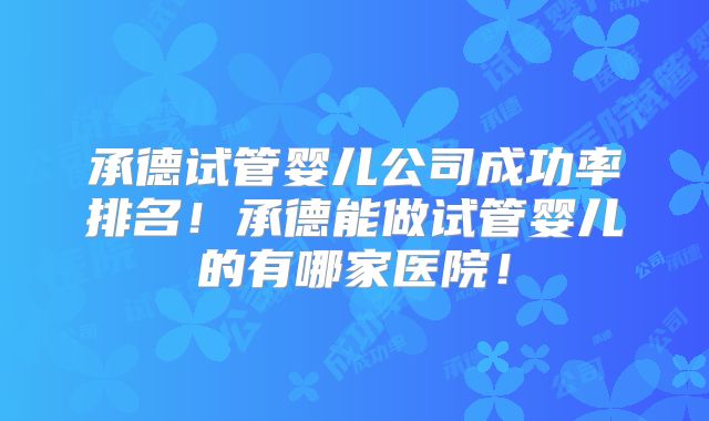 承德试管婴儿公司成功率排名！承德能做试管婴儿的有哪家医院！