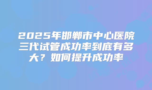 2025年邯郸市中心医院三代试管成功率到底有多大？如何提升成功率