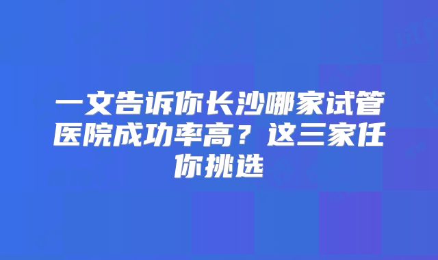 一文告诉你长沙哪家试管医院成功率高？这三家任你挑选